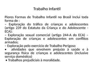 Trabalho Infantil
Piores Formas de Trabalho Infantil no Brasil Inclui toda
forma de :
– Exploração do tráfico de crianças e adolescentes
(artigo 239 do Estatuto da Criança e do Adolescente -
ECA);
– Exploração sexual comercial (artigo 244-A do ECA) –
Exploração de crianças e adolescentes em conflitos
armados;
– Exploração pelo exercício de Trabalho Perigoso
• atividades que envolvem prejuízo à saúde e à
segurança física de crianças e adolescentes (inclusive
serviço doméstico)
• Trabalhos prejudiciais à moralidade.
 