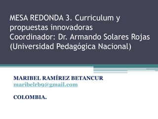 MESA REDONDA 3. Curriculum y
propuestas innovadoras
Coordinador: Dr. Armando Solares Rojas
(Universidad Pedagógica Nacional)
MARIBEL RAMÍREZ BETANCUR
maribelrb9@gmail.com
COLOMBIA.
 