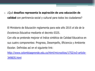 o ¿Qué desafíos representa la aspiración de una educación de
calidad con pertinencia social y cultural para todos los ciudadanos?
El Ministerio de Educación reglamenta para este año 2015 el día de la
Excelencia Educativa mediante el decreto 0325.
Con ella se pretende mejorar el índice sintético de Calidad Educativa en
sus cuatro componentes: Progreso, Desempeño, Eficiencia y Ambiente
Escolar. Definidas así en el siguiente link:
http://www.colombiaaprende.edu.co/html/micrositios/1752/w3-article-
349835.html
 
