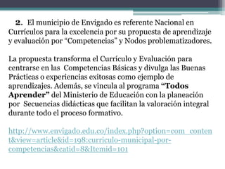 2. El municipio de Envigado es referente Nacional en
Currículos para la excelencia por su propuesta de aprendizaje
y evaluación por “Competencias” y Nodos problematizadores.
La propuesta transforma el Currículo y Evaluación para
centrarse en las Competencias Básicas y divulga las Buenas
Prácticas o experiencias exitosas como ejemplo de
aprendizajes. Además, se vincula al programa “Todos
Aprender” del Ministerio de Educación con la planeación
por Secuencias didácticas que facilitan la valoración integral
durante todo el proceso formativo.
http://www.envigado.edu.co/index.php?option=com_conten
t&view=article&id=198:curriculo-municipal-por-
competencias&catid=8&Itemid=101
 