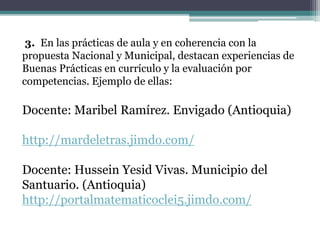 3. En las prácticas de aula y en coherencia con la
propuesta Nacional y Municipal, destacan experiencias de
Buenas Prácticas en currículo y la evaluación por
competencias. Ejemplo de ellas:
Docente: Maribel Ramírez. Envigado (Antioquia)
http://mardeletras.jimdo.com/
Docente: Hussein Yesid Vivas. Municipio del
Santuario. (Antioquia)
http://portalmatematicoclei5.jimdo.com/
 