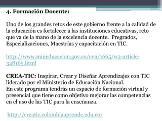 4. Formación Docente:
Uno de los grandes retos de este gobierno frente a la calidad de
la educación es fortalecer a las instituciones educativas, reto
que va de la mano de la excelencia docente. Pregrados,
Especializaciones, Maestrías y capacitación en TIC.
http://www.mineducacion.gov.co/cvn/1665/w3-article-
348165.html
CREA-TIC: Inspirar, Crear y Diseñar Aprendizajes con TIC
liderado por el Ministerio de Educación Nacional.
En este programa tendrás un espacio de formación virtual y
presencial que tiene como objetivo mejorar las competencias
en el uso de las TIC para la enseñanza.
http://creatic.colombiaaprende.edu.co/
 