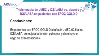 Mesa 3. Tratamiento
Triple terapia de UMEC y ICS/LABA vs. placebo y
ICS/LABA en pacientes con EPOC GOLD D
Conclusiones:
En pacientes con EPOC GOLD D al añadir UMEC 62,5 a los
ICS/LABA, se mejora la función pulmonar y disminuye el
riego de exacerbaciones.
 