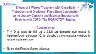 Mesa 3. Tratamiento
Effects of 6 Weeks' Treatment with Once-Daily
Tiotropium and Olodaterol Fixed-Dose Combination
on Inspiratory Capacity and Exercise Endurance in
Patients with COPD: The MORACTO™ Studies.
Conclusiones
• T + O a dosis de 5/5 µg y 2,5/5 µg demostró que reduce la
hiperinsuflación pulmonar (IC) vs. placebo y a monoterapia, y mejora la
resistencia al ejercicio.
• No se identificaron efectos adversos.
 