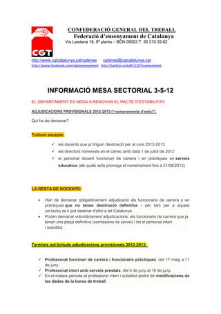 CONFEDERACIÓ GENERAL DEL TREBALL
                        Federació d’ensenyament de Catalunya
                   Via Laietana 18, 9ª planta – BCN 08003 T. 93 310 33 62



http://www.cgtcatalunya.cat/cgtense      cgtense@cgtcatalunya.cat
http://www.facebook.com/cgtensenyament http://twitter.com/#!/CGTEnsenyament




         INFORMACIÓ MESA SECTORIAL 3-5-12
EL DEPARTAMENT ES NEGA A RENOVAR EL PACTE D'ESTABILITAT.

ADJUDICACIONS PROVISIONALS 2012-2013 (“nomenaments d’estiu")

Qui ha de demanar?


Tothom excepte:

            els docents que ja tinguin destinació per al curs 2012-2013
            els directors nomenats en el càrrec amb data 1 de juliol de 2012
            el personal docent funcionari de carrera i en pràctiques en serveis
               educatius (als quals se'ls prorroga el nomenament fins a 31/08/2013)




LA RESTA DE DOCENTS:

       Han de demanar obligatòriament adjudicació els funcionaris de carrera o en
       pràctiques que no tenen destinació definitiva: i per tant per a aquest
       col·lectiu se li pot destinar d'ofici a tot Catalunya.
       Poden demanar voluntàriament adjudicacions: els funcionaris de carrera que ja
       tenen una plaça definitiva (comissions de servei) i tot el personal interí
       i substitut.



Terminis sol.licituds adjudicacions provisionals 2012-2013:


    Professorat funcinari de carrera i funcionaris pràctiques: del 17 maig a l’1
     de juny.
    Professorat interí amb serveis prestats: del 4 de juny al 18 de juny.
    En el mateix període el professorat interí i substitut podrà fer modificacions de
     les dades de la borsa de treball
 