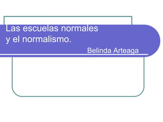 Las escuelas normales
y el normalismo.
Belinda Arteaga
 