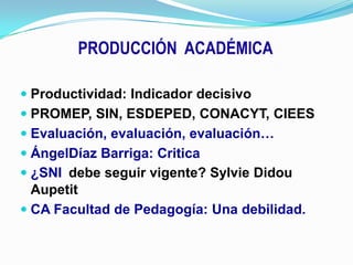 PRODUCCIÓN  ACADÉMICAProductividad: Indicador decisivoPROMEP, SIN, ESDEPED, CONACYT, CIEESEvaluación, evaluación, evaluación…ÁngelDíaz Barriga: Critica¿SNIdebe seguir vigente? SylvieDidouAupetitCA Facultad de Pedagogía: Una debilidad.