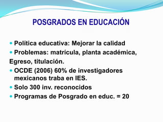 POSGRADOS EN EDUCACIÓNPolítica educativa: Mejorar la calidadProblemas: matrícula, planta académica,Egreso, titulación.OCDE (2006) 60% de investigadores mexicanos traba en IES.Solo 300 inv. reconocidosProgramas de Posgrado en educ. = 20