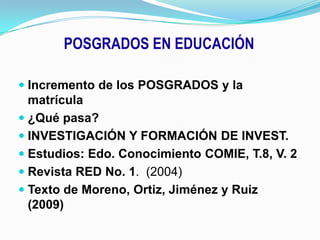 POSGRADOS EN EDUCACIÓNIncremento de los POSGRADOS y la matrícula¿Qué pasa?INVESTIGACIÓN Y FORMACIÓN DE INVEST.Estudios: Edo. Conocimiento COMIE, T.8, V. 2Revista RED No. 1. (2004)Texto de Moreno, Ortiz, Jiménez y Ruiz  (2009)