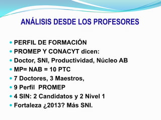 ANÁLISIS DESDE LOS PROFESORESPERFIL DE FORMACIÓNPROMEP Y CONACYT dicen:Doctor, SNI, Productividad, Núcleo ABMP= NAB = 10 PTC 7 Doctores, 3 Maestros, 9 Perfil  PROMEP4 SIN: 2 Candidatos y 2 Nivel 1Fortaleza ¿2013? Más SNI.