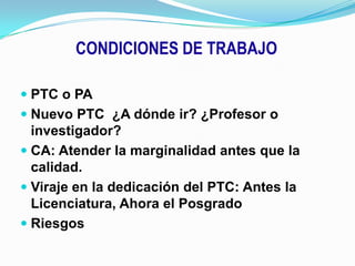 CONDICIONES DE TRABAJOPTC o PANuevo PTC  ¿A dónde ir? ¿Profesor o investigador?CA: Atender la marginalidad antes que la calidad.Viraje en la dedicación del PTC: Antes la Licenciatura, Ahora el PosgradoRiesgos