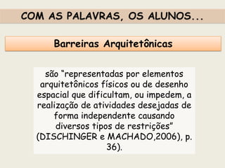 Barreiras Arquitetônicas
são “representadas por elementos
arquitetônicos físicos ou de desenho
espacial que dificultam, ou impedem, a
realização de atividades desejadas de
forma independente causando
diversos tipos de restrições”
(DISCHINGER e MACHADO,2006), p.
36).
COM AS PALAVRAS, OS ALUNOS...
 