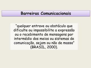 Barreiras Comunicacionais
“qualquer entrave ou obstáculo que
dificulte ou impossibilite a expressão
ou o recebimento de mensagens por
intermédio dos meios ou sistemas de
comunicação, sejam ou não de massa”
(BRASIL, 2000).
 