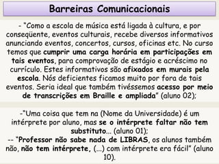 Barreiras Comunicacionais
- “Como a escola de música está ligada à cultura, e por
conseqüente, eventos culturais, recebe diversos informativos
anunciando eventos, concertos, cursos, oficinas etc. No curso
temos que cumprir uma carga horária em participações em
tais eventos, para comprovação de estágio e acréscimo no
currículo. Estes informativos são afixados em murais pela
escola. Nós deficientes ficamos muito por fora de tais
eventos. Seria ideal que também tivéssemos acesso por meio
de transcrições em Braille e ampliada” (aluno 02);
-“Uma coisa que tem na (Nome da Universidade) é um
intérprete por aluno, mas se o intérprete faltar não tem
substituto... (aluno 01);
-- “Professor não sabe nada de LIBRAS, os alunos também
não, não tem intérprete, (...) com intérprete era fácil” (aluno
10).
 