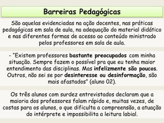 Barreiras Pedagógicas
São aquelas evidenciadas na ação docentes, nas práticas
pedagógicas em sala de aula, na adequação do material didático
e nas diferentes formas de acesso ao conteúdo ministrado
pelos professores em sala de aula.
- “Existem professores bastante preocupados com minha
situação. Sempre fazem o possível pra que eu tenha maior
entendimento das disciplinas. Mas infelizmente são poucos.
Outros, não sei se por desinteresse ou desinformação, são
mais afastados” (aluno 02).
Os três alunos com surdez entrevistados declaram que a
maioria dos professores falam rápido e, muitas vezes, de
costas para os alunos, o que dificulta a compreensão, a atuação
do intérprete e impossibilita a leitura labial.
 