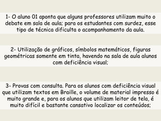 1- O aluno 01 aponta que alguns professores utilizam muito o
debate em sala de aula; para os estudantes com surdez, esse
tipo de técnica dificulta o acompanhamento da aula.
2- Utilização de gráficos, símbolos matemáticos, figuras
geométricas somente em tinta, havendo na sala de aula alunos
com deficiência visual;
3- Provas com consulta. Para os alunos com deficiência visual
que utilizam textos em Braille, o volume de material impresso é
muito grande e, para os alunos que utilizam leitor de tela, é
muito difícil e bastante cansativo localizar os conteúdos;
 