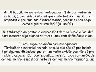 4- Utilização de materiais inadequados: “falo dos materiais
práticos, (...) os vídeos são antigos e são todos em inglês, tem
legendas e pra mim não é interessante, porque eu sou cego,
como é que eu vou ler?” (aluno 04).
5- Utilização de gestos e expressões do tipo “isso” e “aquilo”
para mostrar algo quando se tem alunos com deficiência visual;
6- Utilização de dinâmicas inadequadas:
“Trabalhar o material em sala de aula que não dá pra incluir,
tipo algumas dinâmicas que utiliza muito a visão que não dá pra
incluir o cego, então tudo isso são... mais falta de formação, de
conhecimento, é mais por falta de conhecimento mesmo” (aluno
16).
 