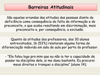 Barreiras Atitudinais
São aquelas oriundas das atitudes das pessoas diante da
deficiência como consequência da falta de informação e do
preconceito, o que acaba resultando em discriminação, mais
preconceito e, por consequência, a exclusão.
Quanto às atitudes dos professores, dos 30 alunos
entrevistados, 16 (53%) relataram alguma forma de
diferenciação indevida em sala de aula por parte do professor.
- “Ela falou logo pra mim que eu não ia ter a capacidade de
passar na disciplina dela, ai me doeu bastante. Eu procurei
meus direitos e tranquei a disciplina” (aluno 14);
 