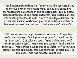 - “você acaba pensando assim: “pronto, eu não sou capaz”, eu
tenho que provar três vezes mais, que eu sou capaz pra
professora pra ela entender que eu estou aqui, que eu entrei
pelos mesmos meios que todos entraram, pelo vestibular, não
entrei pelo processo de cota, não tive privilegio nenhum, eu
passei pelo mesmo vestibular que todos passaram, então eu
tenho os mesmos direitos que os outros alunos” (aluno 27);
- “Eu converso com os professores, sempre, até hoje tem
professor teimoso... “você precisa estudar”... “você precisa
estudar som”... (...) coloca o som... “traz o vídeo para você
tentar escutar o som”... mas como sou surda? “Você é muito
teimoso”... “mas conheço surdo que toca violão” e fica nervoso
comigo. Só que sou surda, eles são teimosos, já expliquei... já
expliquei... mas não adianta” (aluno 01);
 