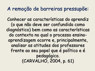 A remoção de barreiras pressupõe:
Conhecer as características do aprendiz
(o que não deve ser confundido como
diagnóstico) bem como as características
do contexto no qual o processo ensino-
aprendizagem ocorre e, principalmente,
analisar as atitudes dos professores
frente ao seu papel que é político e é
pedagógico.
(CARVALHO, 2004, p. 61)
 