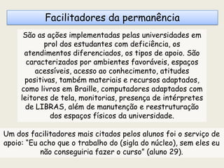 Facilitadores da permanência
São as ações implementadas pelas universidades em
prol dos estudantes com deficiência, os
atendimentos diferenciados, os tipos de apoio. São
caracterizados por ambientes favoráveis, espaços
acessíveis, acesso ao conhecimento, atitudes
positivas, também materiais e recursos adaptados,
como livros em Braille, computadores adaptados com
leitores de tela, monitorias, presença de intérpretes
de LIBRAS, além de manutenção e reestruturação
dos espaços físicos da universidade.
Um dos facilitadores mais citados pelos alunos foi o serviço de
apoio: “Eu acho que o trabalho do (sigla do núcleo), sem eles eu
não conseguiria fazer o curso” (aluno 29).
 