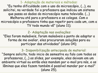 1- Adaptação de materiais e métodos:
“Eu tenho dificuldade com o uso do microscópio, (...), eu
solicitei, na verdade foi a professora que indicou um sistema
que passa os dados do microscópio numa televisão. (...)
Melhorou até para a professora e os colegas. Com o
microscópio a professora tinha que repetir para cada um, com a
TV todo mundo vê” (aluno 11);
2- Adaptação nas avaliações:
“Eles foram maleáveis, foram maleáveis a ponto de adaptar a
forma de me avaliar, eles procuraram soluções para eu
participar das atividades” (aluno 04);
3- Disponibilização antecipada de material:
“Sempre solicito, todo inicio de semestre eu falo com todos os
professores, (...) os slides, por exemplo, eles deixam em um
ambiente virtual ou então eles mandam por e-mail pra nós, e as
lâminas que eles fazem também é possível mandar por e-mail”
(aluno 25).
 