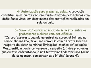 4- Autorização para gravar as aulas. A gravação
constitui um eficiente recurso muito utilizado pelos alunos com
deficiência visual em detrimento das anotações realizadas em
sala de aula.
5- Conversa/reunião no início do semestre entre os
professores e alunos com deficiência:
“Os professores... quando eu entrei no curso, aí foi logo no
comecinho mesmo, teve uma conversa com os professores a
respeito de dizer as minhas limitações, minhas dificuldades.
Mas... então a gente conversava a respeito (...) dos problemas
que eu tava enfrentando, e nós tentávamos adaptar uma forma
de compensar, compensar os déficits” (aluno 4);
 