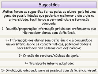 Sugestões
Muitas foram as sugestões feitas pelos os alunos, pois há uma
gama de possibilidades que poderiam melhorar o dia a dia na
universidade, facilitando a permanência e a formação
adequada.
1- Reunião/preparação/informação prévia aos professores que
irão receber alunos com deficiência;
2- Informação aos alunos sem deficiência e à comunidade
universitária sobre as características, potencialidades e
necessidades das pessoas com deficiência;
3- Criação de serviços/núcleos de apoio;
4- Transporte interno adaptado;
5- Sinalização adequada para as pessoas com deficiência visual;
 