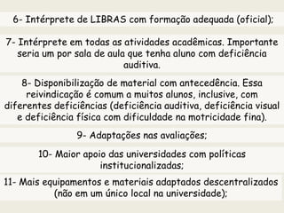 6- Intérprete de LIBRAS com formação adequada (oficial);
7- Intérprete em todas as atividades acadêmicas. Importante
seria um por sala de aula que tenha aluno com deficiência
auditiva.
8- Disponibilização de material com antecedência. Essa
reivindicação é comum a muitos alunos, inclusive, com
diferentes deficiências (deficiência auditiva, deficiência visual
e deficiência física com dificuldade na motricidade fina).
9- Adaptações nas avaliações;
10- Maior apoio das universidades com políticas
institucionalizadas;
11- Mais equipamentos e materiais adaptados descentralizados
(não em um único local na universidade);
 