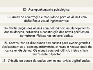 12- Acompanhamento psicológico;
14- Participação dos alunos com deficiência no planejamento
das mudanças, reformas e construção dos novos prédios ou
estruturas físicas nas universidades;
13- Aulas de orientação e mobilidade para os alunos com
deficiência visual ingressantes;
15- Centralizar as disciplinas dos cursos para evitar grandes
deslocamentos e, consequentemente, atrasos e necessidade de
cancelar disciplina. Os alunos com deficiência física citam
muito esse aspecto;
16- Criação de banco de dados com os materiais digitalizados;
 