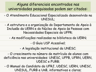 Alguns diferenciais encontrados nas
universidades pesquisadas podem ser citados:
- O Atendimento Educacional Especializado desenvolvido na
UNISUL;
- A estrutura e a organização do Departamento de Apoio à
Inclusão da UERN e do Núcleo de Apoio às Pessoas com
Necessidades Especiais da UFPR;
- As modificações realizadas na biblioteca da UERN;
- O Guia USP Acessível;
- A legislação institucional da UNESC;
- O crescimento no número de matrícula de alunos com
deficiência nas universidades: UNESC, UFPB, UFRN, UERN,
UDESC e FURB;
- O Manual do Candidato da UFRJ, UDESC, UERN, UNESC,
UNISUL, FURB e UnB, informativos e claros;
 