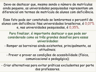 Deve-se destacar que, mesmo sendo o número de matrículas
ainda pequeno, as universidades pesquisadas representam um
diferencial em termos de matrícula de alunos com deficiência.
Esse fato pode ser constatado se lembrarmos o percentil de
alunos com deficiência: Nas universidades brasileiras, é 0,07%
e, nas universidades pesquisadas, é 0,35%.
Para finalizar, é importante destacar o que pode ser
considerado como os três grandes desafios para essas
universidades:
- Romper as barreiras ainda existentes, principalmente, as
atitudinais;
- Prever e prover as condições de acessibilidade (física,
comunicacional e pedagógica);
- Criar alternativas para evitar práticas excludentes por parte
dos professores.
 