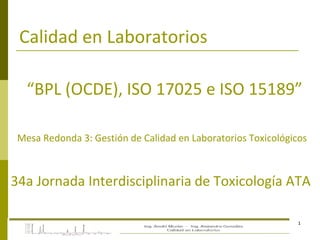 1
Calidad en Laboratorios
“BPL (OCDE), ISO 17025 e ISO 15189”
Mesa Redonda 3: Gestión de Calidad en Laboratorios Toxicológicos
34a Jornada Interdisciplinaria de Toxicología ATA
 