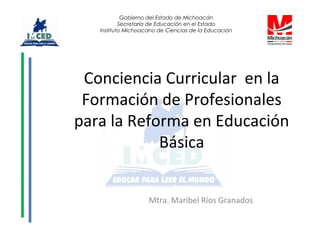 Conciencia Curricular en la
Formación de Profesionales
para la Reforma en Educación
Básica
Mtra. Maribel Ríos Granados
Gobierno del Estado de Michoacán
Secretaría de Educación en el Estado
Instituto Michoacano de Ciencias de la Educación
 