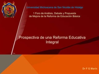 Universidad Michoacana de San Nicolás de Hidalgo
1 Foro de Análisis, Debate y Propuesta
de Mejora de la Reforma de Educación Básica
Prospectiva de una Reforma Educativa
Integral
Dr F G Marín
 