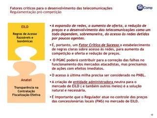 Fatores críticos para o desenvolvimento das telecomunicações
Regulamentação pró-competição



       EILD              A expansão de redes, o aumento de oferta, a redução de
                          preços e o desenvolvimento das telecomunicações como um
 Regras de Acesso         todo dependem, sobremaneira, do acesso às redes detidas
   Razoáveis e            por poucos agentes.
   Isonômicas
                         É, portanto, um Fator Crítico de Sucesso o estabelecimento
                          de regras claras sobre acesso às redes, para aumento da
                          competição e oferta e redução de preços.
                         O PGMC poderá contribuir para a correção das falhas no
                         funcionamento dos mercados atacadistas, mas precisamos
                         de ações com efeitos imediatos.
                         O acesso à última milha precisa ser considerado no PNBL.
       Anatel
                         A criação de entidade administradora neutra para o
  Transparência na        mercado de EILD ( e também outros meios) é a solução
     Contratação          natural e necessária.
 Fiscalização Efetiva
                         É importante que o Regulador atue no controle dos preços
                          das concessionárias locais (PMS) no mercado de EILD.


                                                                                       10
 