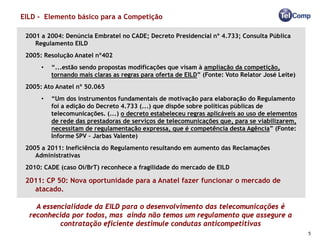 EILD - Elemento básico para a Competição

 2001 a 2004: Denúncia Embratel no CADE; Decreto Presidencial nº 4.733; Consulta Pública
    Regulamento EILD
 2005: Resolução Anatel nº402
      •   “...estão sendo propostas modificações que visam à ampliação da competição,
          tornando mais claras as regras para oferta de EILD” (Fonte: Voto Relator José Leite)
 2005: Ato Anatel nº 50.065
      •   “Um dos instrumentos fundamentais de motivação para elaboração do Regulamento
          foi a edição do Decreto 4.733 (...) que dispõe sobre políticas públicas de
          telecomunicações. (...) o decreto estabeleceu regras aplicáveis ao uso de elementos
          de rede das prestadoras de serviços de telecomunicações que, para se viabilizarem,
          necessitam de regulamentação expressa, que é competência desta Agência” (Fonte:
          Informe SPV – Jarbas Valente)
 2005 a 2011: Ineficiência do Regulamento resultando em aumento das Reclamações
    Administrativas
 2010: CADE (caso Oi/BrT) reconhece a fragilidade do mercado de EILD

 2011: CP 50: Nova oportunidade para a Anatel fazer funcionar o mercado de
   atacado.

    A essencialidade da EILD para o desenvolvimento das telecomunicações é
  reconhecida por todos, mas ainda não temos um regulamento que assegure a
           contratação eficiente destimule condutas anticompetitivas
                                                                                                 5
 