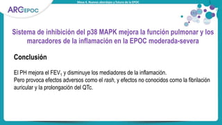 Mesa 4. Nuevos abordajes y futuro de la EPOC
Sistema de inhibición del p38 MAPK mejora la función pulmonar y los
marcadores de la inflamación en la EPOC moderada-severa
Conclusión
El PH mejora el FEV1 y disminuye los mediadores de la inflamación.
Pero provoca efectos adversos como el rash, y efectos no conocidos como la fibrilación
auricular y la prolongación del QTc.
 