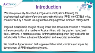 Mesa 4. Nuevos abordajes y futuro de la EPOC
Introduction
We have previously described a progressive emphysema following the
oropharyngeal application of porcine pancreatic elastase (PPE) into C57BL/6 mice,
characterized by a decline in lung function and progressive airspace enlargement.
Targeted metabolomic analysis of lung tissue from these mice revealed a reduction
in the concentration of a number of Acylcarnitines, with the greatest reduction in
free L-carnitine, a metabolite critical for transporting long chain fatty acids into the
mitochondria for their subsequent β-oxidation and a reported anti-oxidant.
We therefore hypothesized that supplementation with L-carnitine can impair the
development of PPEinduced emphysema.
 