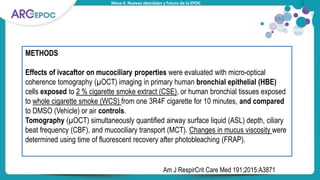 Mesa 4. Nuevos abordajes y futuro de la EPOC
METHODS
Effects of ivacaftor on mucociliary properties were evaluated with micro-optical
coherence tomography (µOCT) imaging in primary human bronchial epithelial (HBE)
cells exposed to 2 % cigarette smoke extract (CSE), or human bronchial tissues exposed
to whole cigarette smoke (WCS) from one 3R4F cigarette for 10 minutes, and compared
to DMSO (Vehicle) or air controls.
Tomography (µOCT) simultaneously quantified airway surface liquid (ASL) depth, ciliary
beat frequency (CBF), and mucociliary transport (MCT). Changes in mucus viscosity were
determined using time of fluorescent recovery after photobleaching (FRAP).
Am J RespirCrit Care Med 191;2015:A3871
 