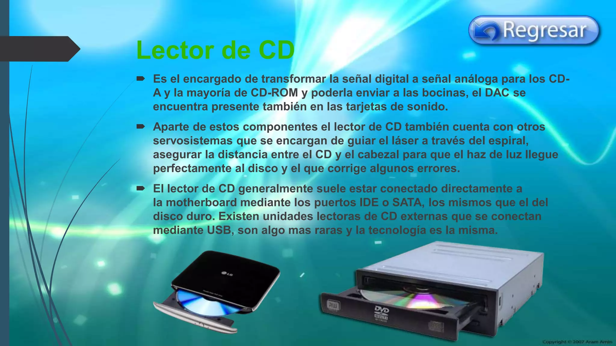 Lector de CD
 Es el encargado de transformar la señal digital a señal análoga para los CD-
A y la mayoría de CD-ROM y poderla enviar a las bocinas, el DAC se
encuentra presente también en las tarjetas de sonido.
 Aparte de estos componentes el lector de CD también cuenta con otros
servosistemas que se encargan de guiar el láser a través del espiral,
asegurar la distancia entre el CD y el cabezal para que el haz de luz llegue
perfectamente al disco y el que corrige algunos errores.
 El lector de CD generalmente suele estar conectado directamente a
la motherboard mediante los puertos IDE o SATA, los mismos que el del
disco duro. Existen unidades lectoras de CD externas que se conectan
mediante USB, son algo mas raras y la tecnología es la misma.
 