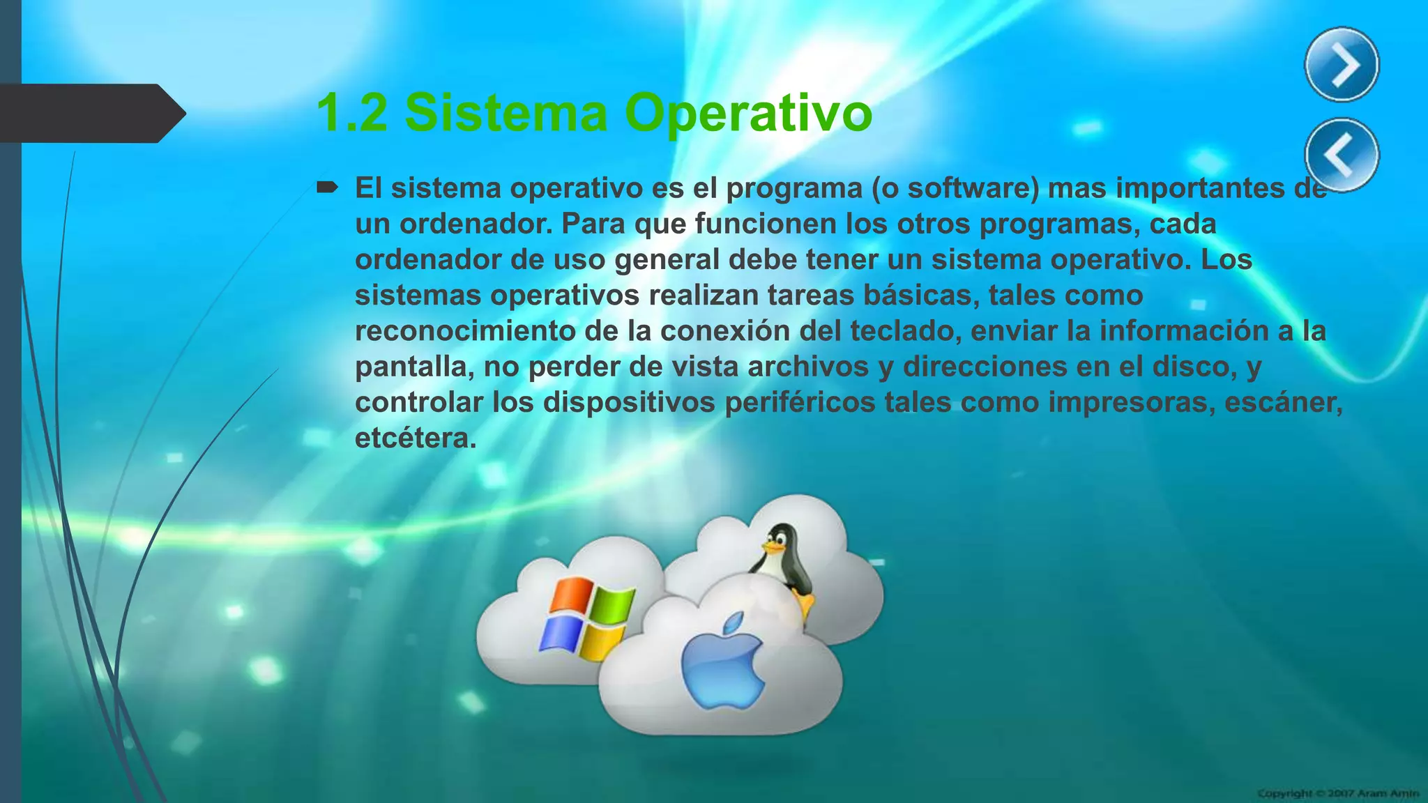 1.2 Sistema Operativo
 El sistema operativo es el programa (o software) mas importantes de
un ordenador. Para que funcionen los otros programas, cada
ordenador de uso general debe tener un sistema operativo. Los
sistemas operativos realizan tareas básicas, tales como
reconocimiento de la conexión del teclado, enviar la información a la
pantalla, no perder de vista archivos y direcciones en el disco, y
controlar los dispositivos periféricos tales como impresoras, escáner,
etcétera.
 