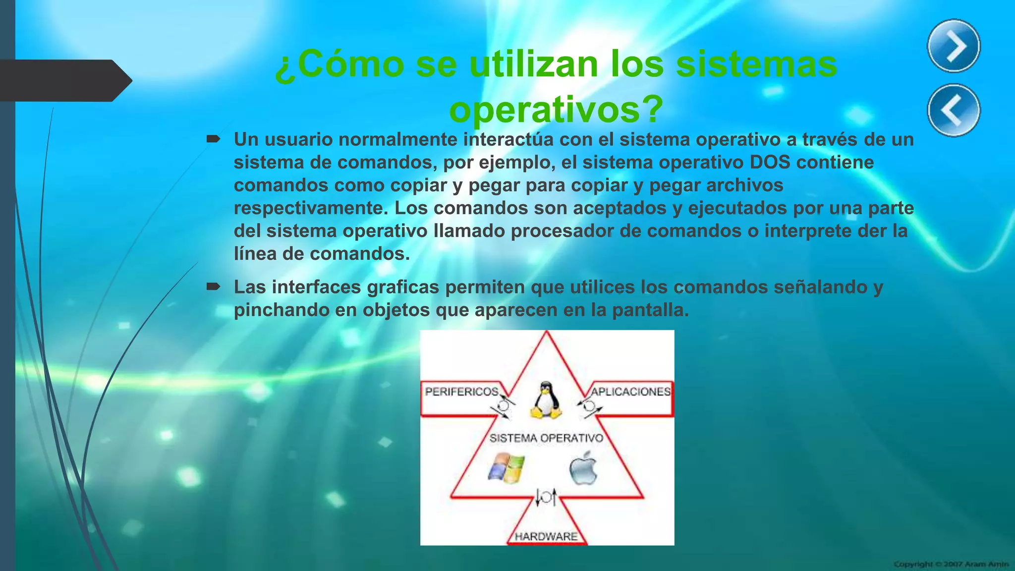 ¿Cómo se utilizan los sistemas
operativos?
 Un usuario normalmente interactúa con el sistema operativo a través de un
sistema de comandos, por ejemplo, el sistema operativo DOS contiene
comandos como copiar y pegar para copiar y pegar archivos
respectivamente. Los comandos son aceptados y ejecutados por una parte
del sistema operativo llamado procesador de comandos o interprete der la
línea de comandos.
 Las interfaces graficas permiten que utilices los comandos señalando y
pinchando en objetos que aparecen en la pantalla.
 