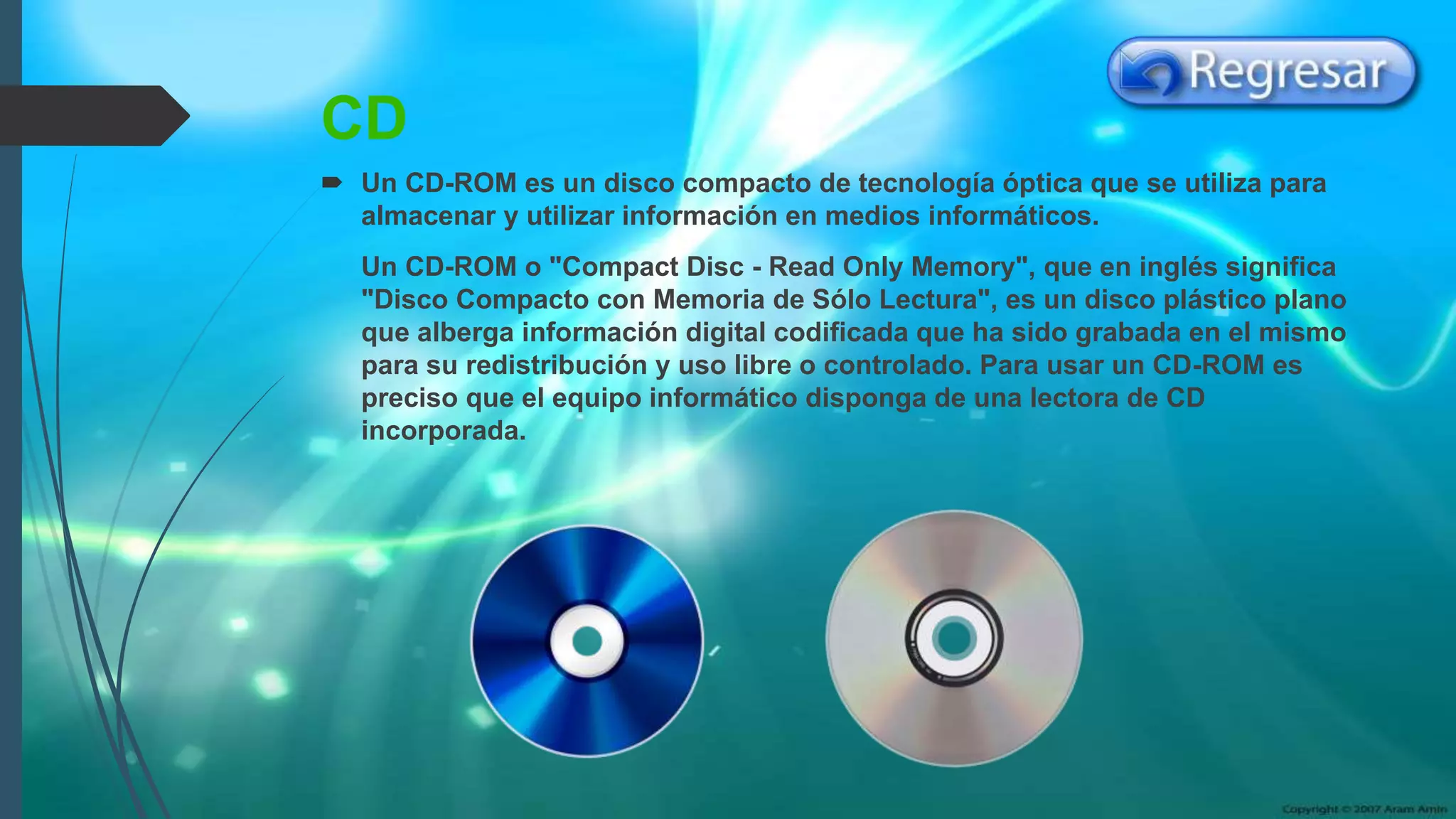 CD
 Un CD-ROM es un disco compacto de tecnología óptica que se utiliza para
almacenar y utilizar información en medios informáticos.
Un CD-ROM o "Compact Disc - Read Only Memory", que en inglés significa
"Disco Compacto con Memoria de Sólo Lectura", es un disco plástico plano
que alberga información digital codificada que ha sido grabada en el mismo
para su redistribución y uso libre o controlado. Para usar un CD-ROM es
preciso que el equipo informático disponga de una lectora de CD
incorporada.
 