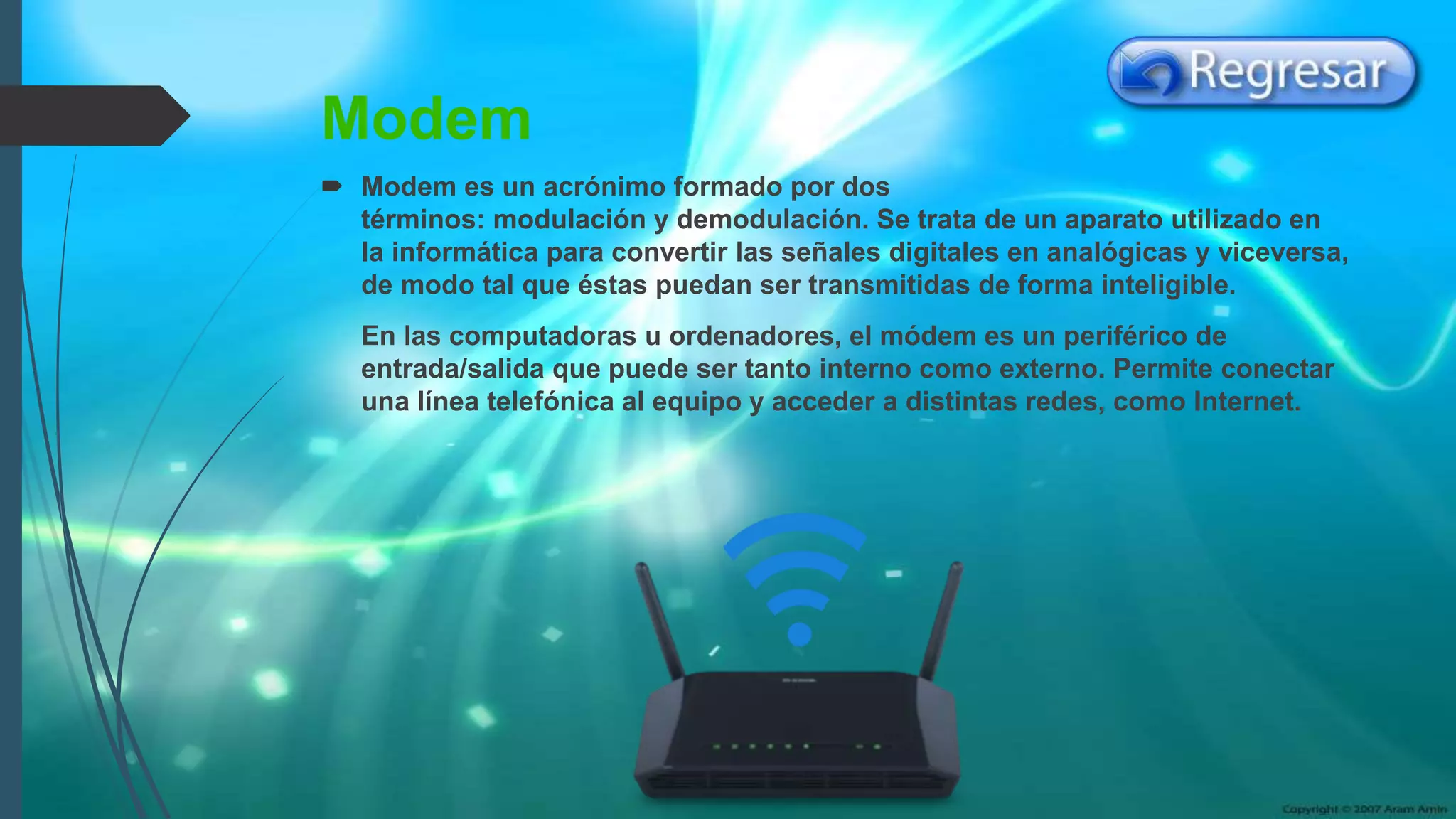 Modem
 Modem es un acrónimo formado por dos
términos: modulación y demodulación. Se trata de un aparato utilizado en
la informática para convertir las señales digitales en analógicas y viceversa,
de modo tal que éstas puedan ser transmitidas de forma inteligible.
En las computadoras u ordenadores, el módem es un periférico de
entrada/salida que puede ser tanto interno como externo. Permite conectar
una línea telefónica al equipo y acceder a distintas redes, como Internet.
 
