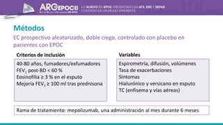 Métodos
EC prospectivo aleatorizado, doble ciego, controlado con placebo en
pacientes con EPOC
40-80 años, fumadores/exfumadores
FEV1 post-BD < 60 %
Eosinofilia ≥ 3 % en el esputo
Mejoría FEV1 ≥ 100 ml tras prednisona
Criterios de inclusión
Espirometría, difusión, volúmenes
Tasa de exacerbaciones
Síntomas
Hialurónico y versicano en esputo
TC (enfisema y vías aéreas)
Variables
Rama de tratamiento: mepolizumab, una administración al mes durante 6 meses
 