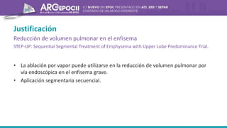 Justificación
Reducción de volumen pulmonar en el enfisema
STEP-UP: Sequential Segmental Treatment of Emphysema with Upper Lobe Predominance Trial.
• La ablación por vapor puede utilizarse en la reducción de volumen pulmonar por
vía endoscópica en el enfisema grave.
• Aplicación segmentaria secuencial.
 