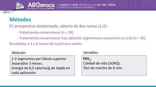 Métodos
EC prospectivo aleatorizado, abierto de dos ramas (1:2):
- Tratamiento convencional (n = 24).
- Tratamiento convencional más ablación segmentaria secuencial en LLSS (n = 45)
Resultados a 3 y 6 meses de la primera sesión.
1-2 segmentos por lóbulo superior
Separados 3 meses.
Energía de 8,5 calorías/g de tejido en
cada aplicación.
Ablación:
FEV1.
Calidad de vida (SGRQ).
Test de marcha de 6 min.
Variables:
 