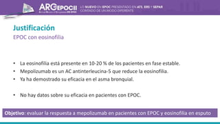 Justificación
EPOC con eosinofilia
• La eosinofilia está presente en 10-20 % de los pacientes en fase estable.
• Mepolizumab es un AC antinterleucina-5 que reduce la eosinofilia.
• Ya ha demostrado su eficacia en el asma bronquial.
• No hay datos sobre su eficacia en pacientes con EPOC.
Objetivo: evaluar la respuesta a mepolizumab en pacientes con EPOC y eosinofilia en esputo
 
