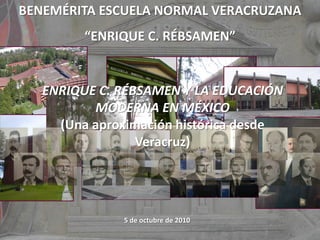 BENEMÉRITA ESCUELA NORMAL VERACRUZANA
“ENRIQUE C. RÉBSAMEN”
5 de octubre de 2010
ENRIQUE C. RÉBSAMEN Y LA EDUCACIÓN
MODERNA EN MÉXICO
(Una aproximación histórica desde
Veracruz)
 